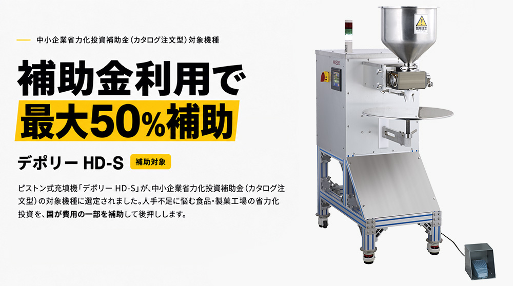 中小企業省力化投資補助金〈カタログ注文型〉対象機種。最大50％補助。補助対象「デポリー HD-S」。ピストン式充填機「デポリー HD-S」が、中小企業省力化投資補助金（カタログ注文型）の対象機種に選定されました。人手不足に悩む食品・製菓工場の省力化投資を、国が費用の一部を補助して後押しします。